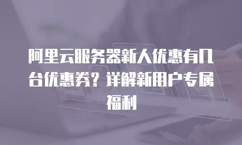 阿里云服务器新人优惠有几台优惠券？详解新用户专属福利
