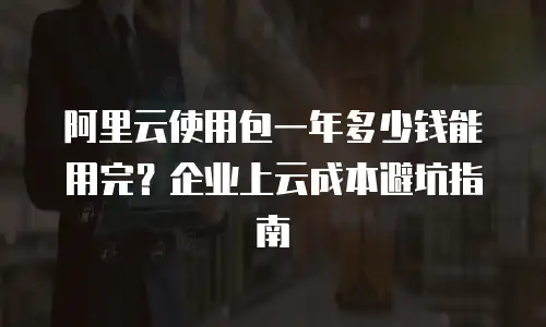 阿里云使用包一年多少钱能用完？企业上云成本避坑指南