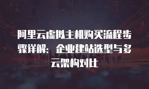 阿里云虚拟主机购买流程步骤详解：企业建站选型与多云架构对比