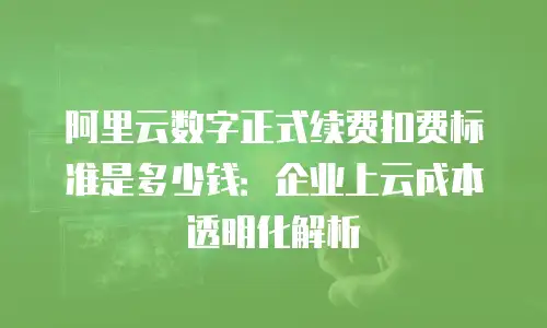 阿里云数字正式续费扣费标准是多少钱：企业上云成本透明化解析