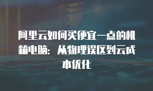 阿里云如何买便宜一点的机箱电脑：从物理误区到云成本优化