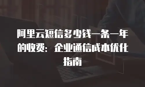 阿里云短信多少钱一条一年的收费：企业通信成本优化指南