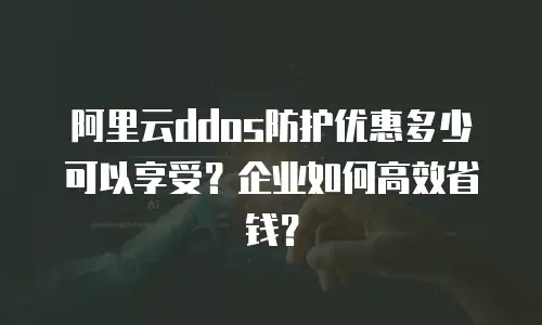 阿里云ddos防护优惠多少可以享受？企业如何高效省钱？