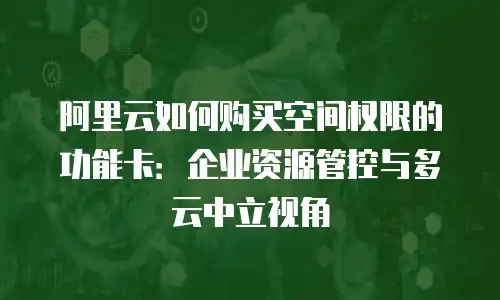阿里云如何购买空间权限的功能卡：企业资源管控与多云中立视角