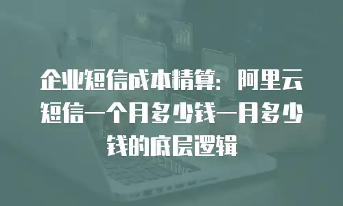 企业短信成本精算：阿里云短信一个月多少钱一月多少钱的底层逻辑