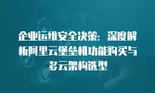 企业运维安全决策：深度解析阿里云堡垒机功能购买与多云架构选型