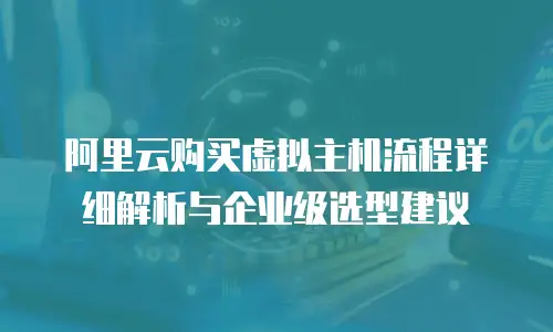 阿里云购买虚拟主机流程详细解析与企业级选型建议