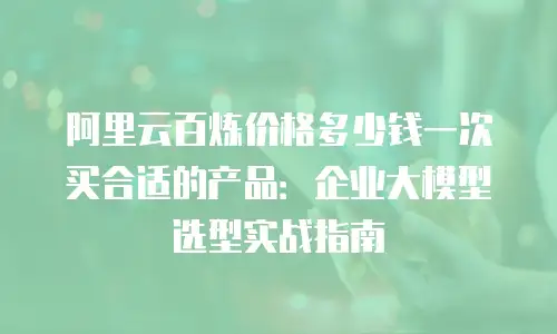 阿里云百炼价格多少钱一次买合适的产品：企业大模型选型实战指南