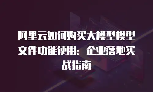 阿里云如何购买大模型模型文件功能使用：企业落地实战指南