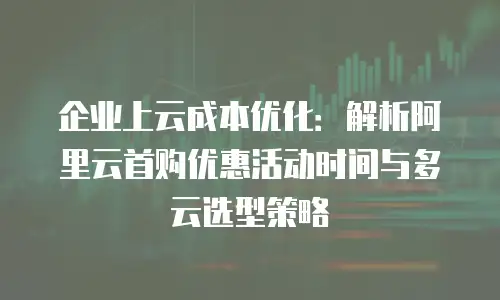 企业上云成本优化：解析阿里云首购优惠活动时间与多云选型策略