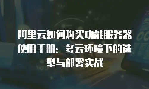 阿里云如何购买功能服务器使用手册：多云环境下的选型与部署实战
