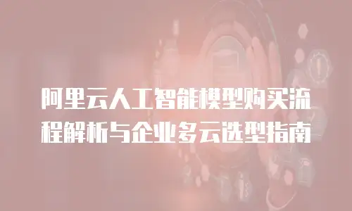 阿里云人工智能模型购买流程解析与企业多云选型指南