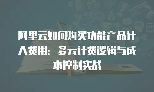 阿里云如何购买功能产品计入费用：多云计费逻辑与成本控制实战