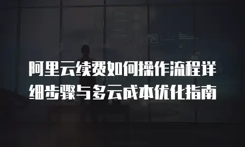 阿里云续费如何操作流程详细步骤与多云成本优化指南