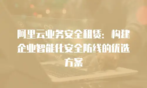 阿里云业务安全租赁：构建企业智能化安全防线的优选方案