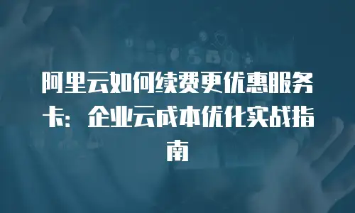阿里云如何续费更优惠服务卡：企业云成本优化实战指南