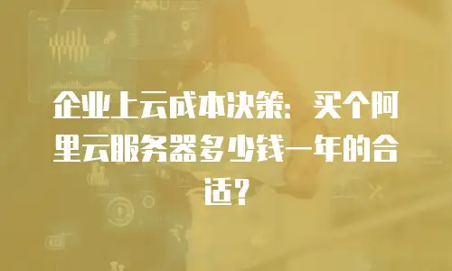 企业上云成本决策：买个阿里云服务器多少钱一年的合适？