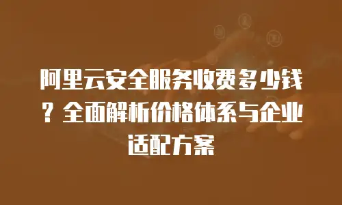 阿里云安全服务收费多少钱？全面解析价格体系与企业适配方案