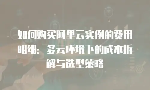 如何购买阿里云实例的费用明细：多云环境下的成本拆解与选型策略