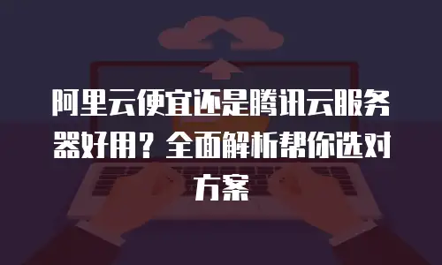 阿里云便宜还是腾讯云服务器好用？全面解析帮你选对方案