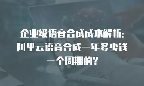 企业级语音合成成本解析：阿里云语音合成一年多少钱一个周期的？