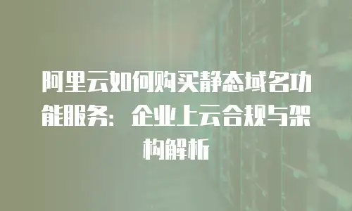 阿里云如何购买静态域名功能服务：企业上云合规与架构解析