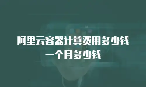 阿里云容器计算费用多少钱一个月多少钱