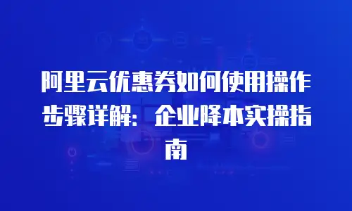 阿里云优惠券如何使用操作步骤详解：企业降本实操指南