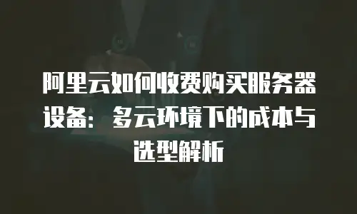 阿里云如何收费购买服务器设备：多云环境下的成本与选型解析