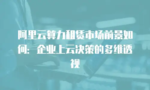 阿里云算力租赁市场前景如何：企业上云决策的多维透视
