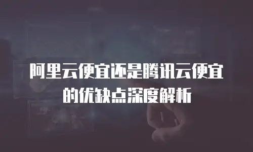 阿里云便宜还是腾讯云便宜的优缺点深度解析