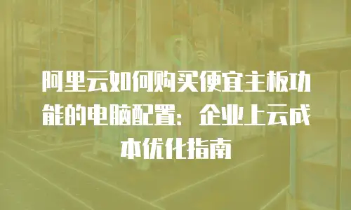 阿里云如何购买便宜主板功能的电脑配置：企业上云成本优化指南
