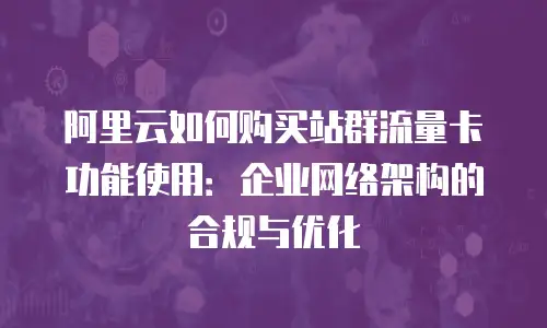 阿里云如何购买站群流量卡功能使用：企业网络架构的合规与优化