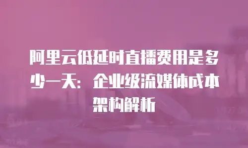 阿里云低延时直播费用是多少一天：企业级流媒体成本架构解析