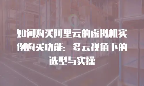 如何购买阿里云的虚拟机实例购买功能：多云视角下的选型与实操