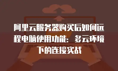 阿里云服务器购买后如何远程电脑使用功能：多云环境下的连接实战