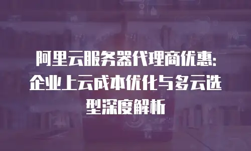 阿里云服务器代理商优惠：企业上云成本优化与多云选型深度解析