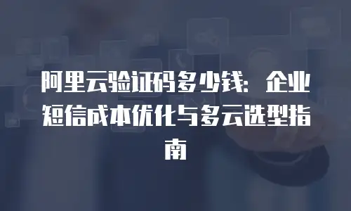 阿里云验证码多少钱：企业短信成本优化与多云选型指南