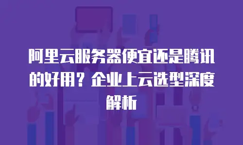 阿里云服务器便宜还是腾讯的好用？企业上云选型深度解析