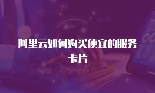 阿里云如何购买便宜的服务卡片