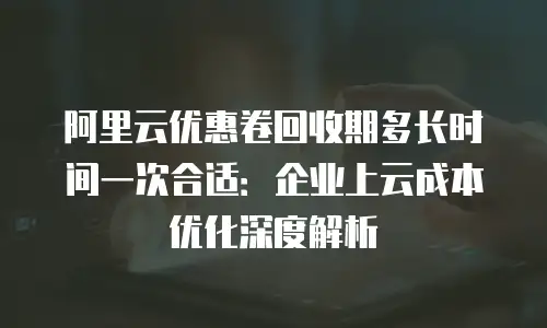 阿里云优惠卷回收期多长时间一次合适：企业上云成本优化深度解析