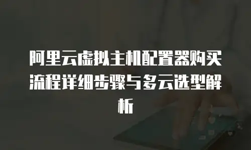 阿里云虚拟主机配置器购买流程详细步骤与多云选型解析