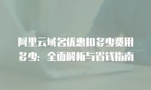 阿里云域名优惠扣多少费用多少：全面解析与省钱指南