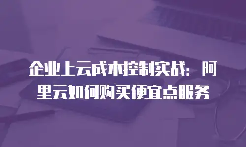 企业上云成本控制实战：阿里云如何购买便宜点服务