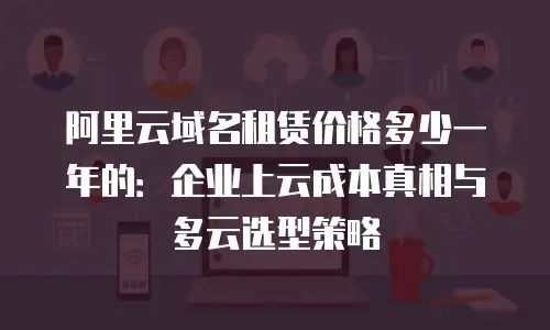 阿里云域名租赁价格多少一年的：企业上云成本真相与多云选型策略