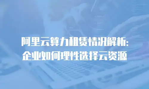 阿里云算力租赁情况解析：企业如何理性选择云资源