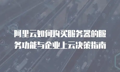 阿里云如何购买服务器的服务功能与企业上云决策指南