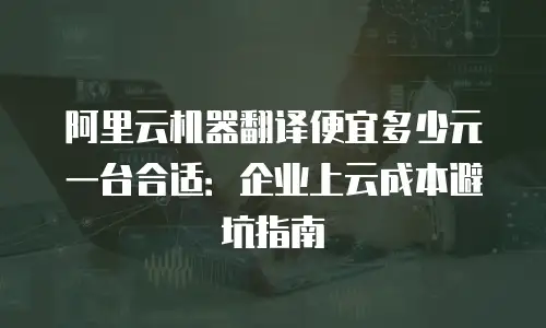 阿里云机器翻译便宜多少元一台合适：企业上云成本避坑指南