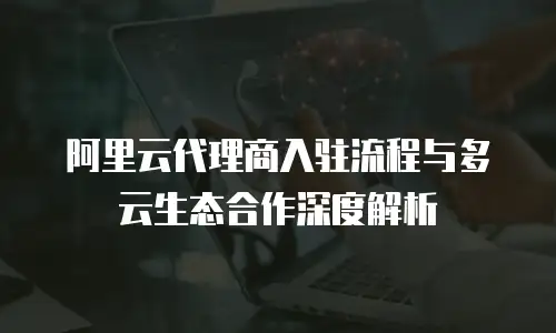 阿里云代理商入驻流程与多云生态合作深度解析