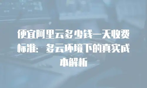 便宜阿里云多少钱一天收费标准：多云环境下的真实成本解析
